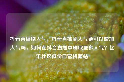 抖音直播刷人气，抖音直播刷人气票可以增加人气吗	，如何在抖音直播中刷取更多人气？亿乐社区低价自营货源站  第1张